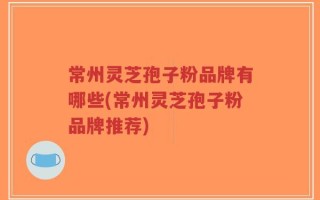 常州灵芝孢子粉品牌有哪些(常州灵芝孢子粉品牌推荐)