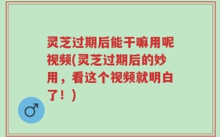 灵芝过期后能干嘛用呢视频(灵芝过期后的妙用，看这个视频就明白了！)