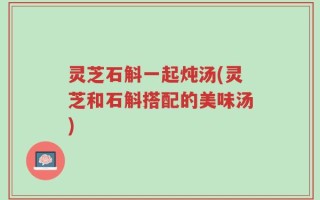 灵芝石斛一起炖汤(灵芝和石斛搭配的美味汤)