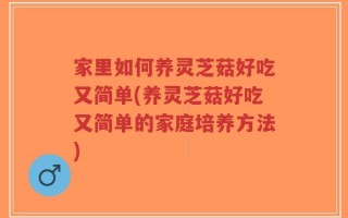 家里如何养灵芝菇好吃又简单(养灵芝菇好吃又简单的家庭培养方法)