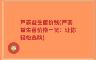 芦荟益生菌价钱(芦荟益生菌价格一览：让你轻松选购)