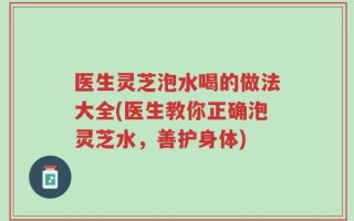 医生灵芝泡水喝的做法大全(医生教你正确泡灵芝水，善护身体)