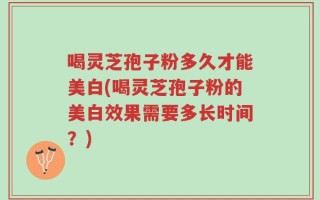 喝灵芝孢子粉多久才能美白(喝灵芝孢子粉的美白效果需要多长时间？)