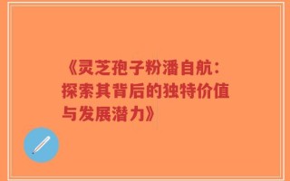 《灵芝孢子粉潘自航：探索其背后的独特价值与发展潜力》