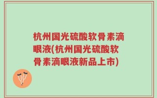 杭州国光硫酸软骨素滴眼液(杭州国光硫酸软骨素滴眼液新品上市)