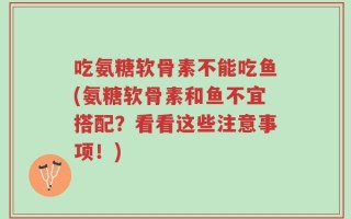 吃氨糖软骨素不能吃鱼(氨糖软骨素和鱼不宜搭配？看看这些注意事项！)