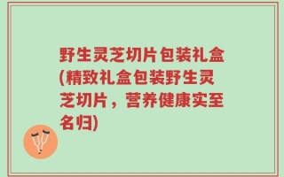 野生灵芝切片包装礼盒(精致礼盒包装野生灵芝切片，营养健康实至名归)