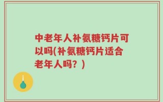 中老年人补氨糖钙片可以吗(补氨糖钙片适合老年人吗？)