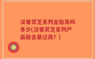 汉香灵芝系列含铅高吗多少(汉香灵芝系列产品铅含量过高？)