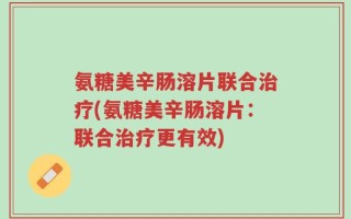 氨糖美辛肠溶片联合治疗(氨糖美辛肠溶片：联合治疗更有效)