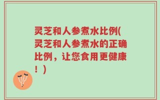 灵芝和人参煮水比例(灵芝和人参煮水的正确比例，让您食用更健康！)