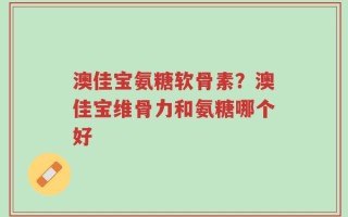 澳佳宝氨糖软骨素？澳佳宝维骨力和氨糖哪个好
