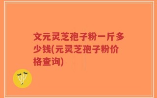 文元灵芝孢子粉一斤多少钱(元灵芝孢子粉价格查询)