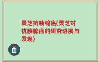 灵芝抗胰腺癌(灵芝对抗胰腺癌的研究进展与发现)