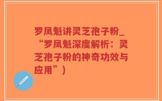 罗凤魁讲灵芝孢子粉_“罗凤魁深度解析：灵芝孢子粉的神奇功效与应用”)