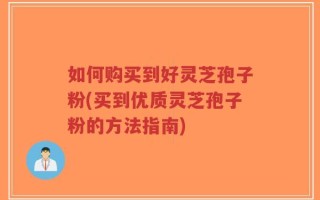 如何购买到好灵芝孢子粉(买到优质灵芝孢子粉的方法指南)
