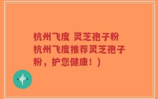 杭州飞度 灵芝孢子粉杭州飞度推荐灵芝孢子粉，护您健康！)