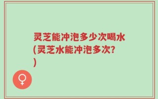 灵芝能冲泡多少次喝水(灵芝水能冲泡多次？)