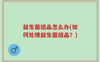 益生菌结晶怎么办(如何处理益生菌结晶？)