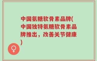 中国氨糖软骨素品牌(中国独特氨糖软骨素品牌推出，改善关节健康)