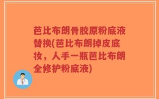 芭比布朗骨胶原粉底液替换(芭比布朗掉皮底妆，人手一瓶芭比布朗全修护粉底液)