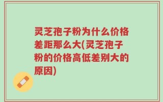 灵芝孢子粉为什么价格差距那么大(灵芝孢子粉的价格高低差别大的原因)