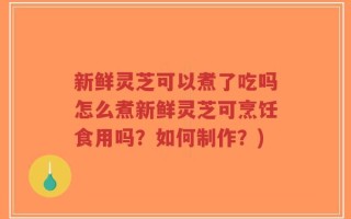 新鲜灵芝可以煮了吃吗怎么煮新鲜灵芝可烹饪食用吗？如何制作？)