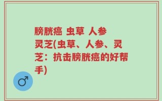 膀胱癌 虫草 人参 灵芝(虫草、人参、灵芝：抗击膀胱癌的好帮手)
