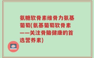 氨糖软骨素维骨力氨基葡萄(氨基葡萄软骨素——关注骨骼健康的首选营养素)