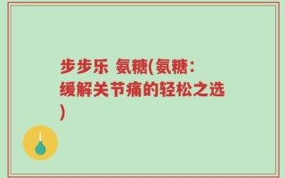 步步乐 氨糖(氨糖：缓解关节痛的轻松之选)