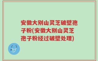 安徽大别山灵芝破壁孢子粉(安徽大别山灵芝孢子粉经过破壁处理)