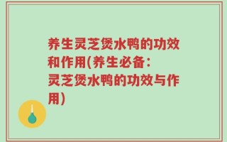 养生灵芝煲水鸭的功效和作用(养生必备： 灵芝煲水鸭的功效与作用)
