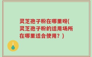 灵芝孢子粉在哪里呀(灵芝孢子粉的适用场所在哪里适合使用？)