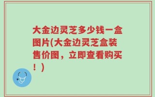 大金边灵芝多少钱一盒图片(大金边灵芝盒装售价图，立即查看购买！)