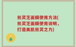 熊灵芝面膜使用方法(熊灵芝面膜使用说明，打造美肌熊灵之力)