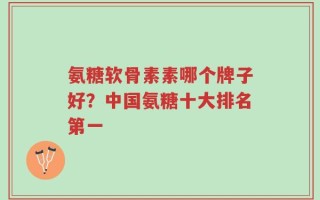 氨糖软骨素素哪个牌子好？中国氨糖十大排名第一