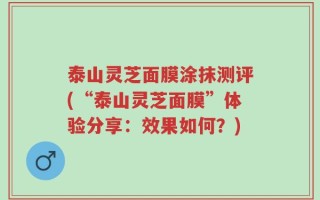 泰山灵芝面膜涂抹测评(“泰山灵芝面膜”体验分享：效果如何？)