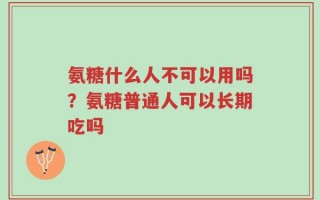 氨糖什么人不可以用吗？氨糖普通人可以长期吃吗
