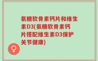 氨糖软骨素钙片和维生素D3(氨糖软骨素钙片搭配维生素D3保护关节健康)