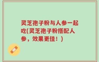 灵芝孢子粉与人参一起吃(灵芝孢子粉搭配人参，效果更佳！)