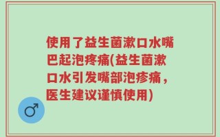 使用了益生菌漱口水嘴巴起泡疼痛(益生菌漱口水引发嘴部泡疹痛，医生建议谨慎使用)