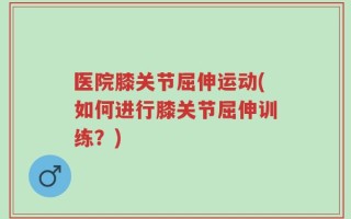 医院膝关节屈伸运动(如何进行膝关节屈伸训练？)