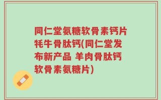 同仁堂氨糖软骨素钙片牦牛骨肽钙(同仁堂发布新产品 羊肉骨肽钙软骨素氨糖片)