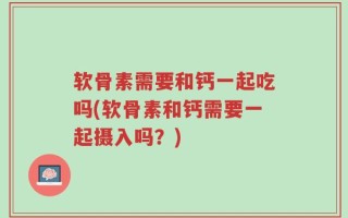 软骨素需要和钙一起吃吗(软骨素和钙需要一起摄入吗？)