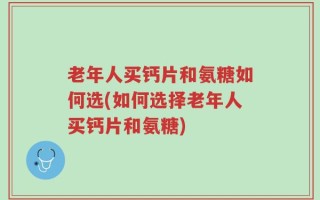 老年人买钙片和氨糖如何选(如何选择老年人买钙片和氨糖)