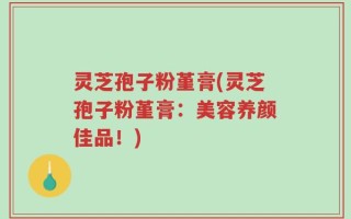 灵芝孢子粉堇膏(灵芝孢子粉堇膏：美容养颜佳品！)