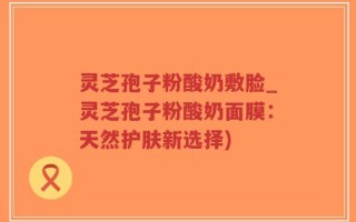 灵芝孢子粉酸奶敷脸_灵芝孢子粉酸奶面膜：天然护肤新选择)