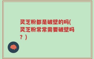灵芝粉都是破壁的吗(灵芝粉常常需要破壁吗？)