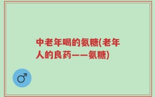 中老年喝的氨糖(老年人的良药——氨糖)