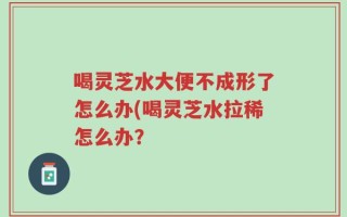 喝灵芝水大便不成形了怎么办(喝灵芝水拉稀怎么办？